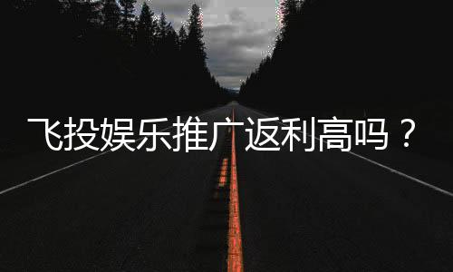 飞投娱乐推广返利高吗？资深玩家揭秘真实返利比例与技巧