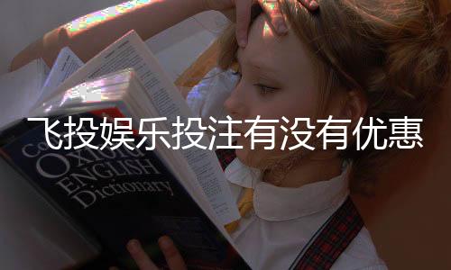飞投娱乐投注有没有优惠？最新优惠活动及福利解析