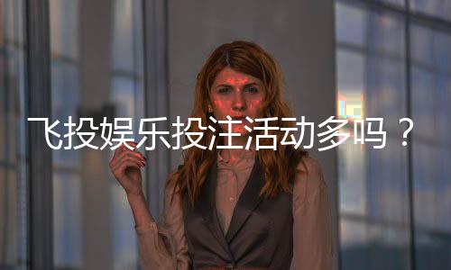 飞投娱乐投注活动多吗?揭秘平台高频福利与特色玩法