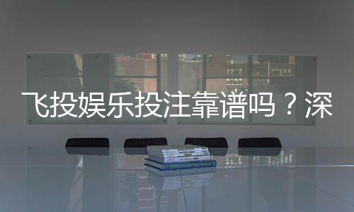 飞投娱乐投注靠谱吗?深度解析平台安全性与玩家真实体验