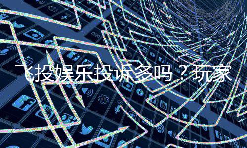 飞投娱乐投诉多吗？玩家真实反馈与平台解析