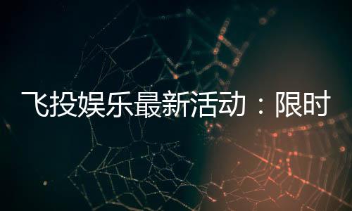飞投娱乐最新活动:限时优惠与独家福利等你来拿