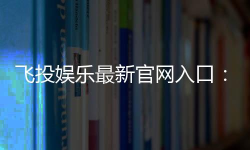 飞投娱乐最新官网入口:畅享顶级电子游艺与真人娱乐体验