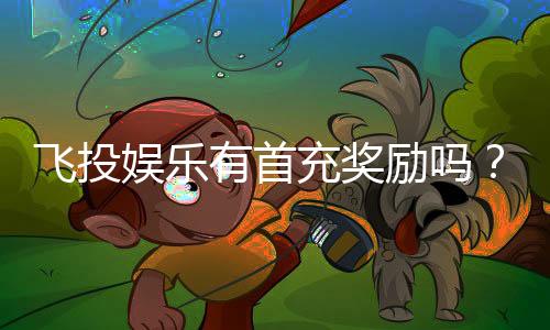 飞投娱乐有首充奖励吗?新会员注册即享超值福利