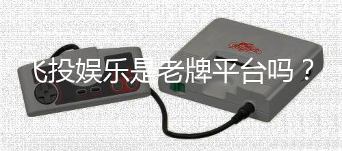 飞投娱乐是老牌平台吗?资深玩家解析其历史与信誉