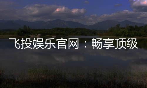 飞投娱乐官网:畅享顶级棋牌电游的尊贵体验