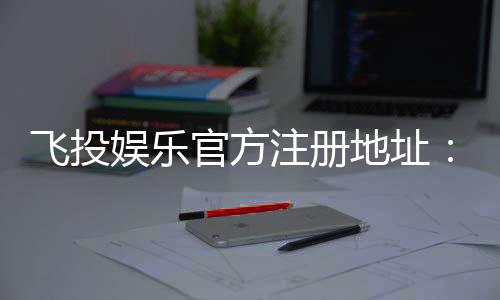 飞投娱乐官方注册地址:轻松获取官网入口与注册教程
