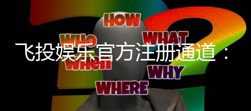 飞投娱乐官方注册通道：轻松开启您的顶级博彩体验之旅