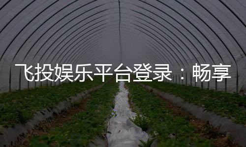 飞投娱乐平台登录:畅享顶级电子游艺与棋牌投注体验
