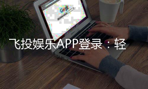 飞投娱乐APP登录:轻松畅玩棋牌电游的必备指南