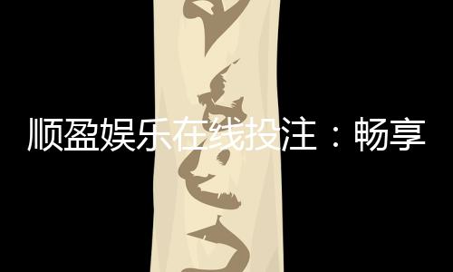 顺盈娱乐在线投注:畅享真人娱乐与电子游艺的双重魅力