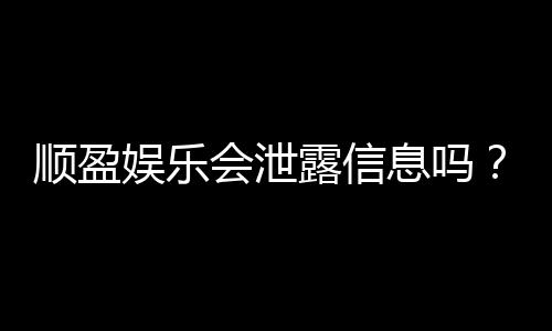 顺盈娱乐会泄露信息吗？深度解析平台安全性及隐私保护措施