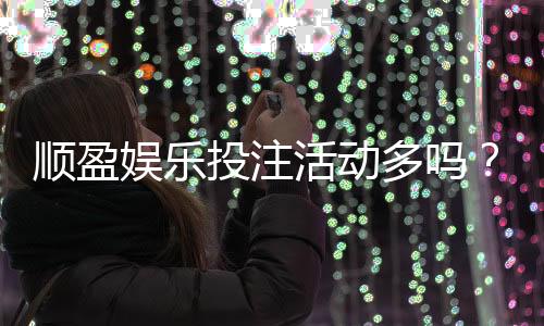 顺盈娱乐投注活动多吗?独家揭秘高频福利与特色玩法