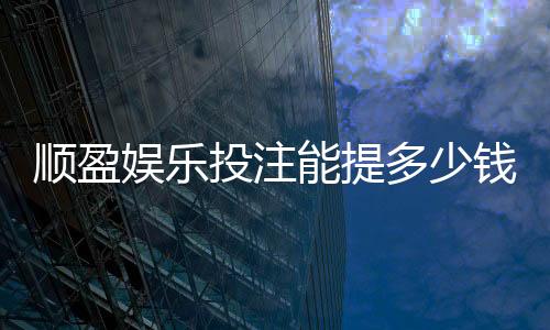 顺盈娱乐投注能提多少钱?揭秘提款额度与到账技巧