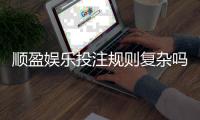 顺盈娱乐投注规则复杂吗？新手玩家3分钟快速掌握技巧