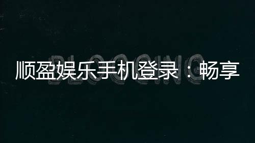 顺盈娱乐手机登录：畅享移动端棋牌投注的极致体验
