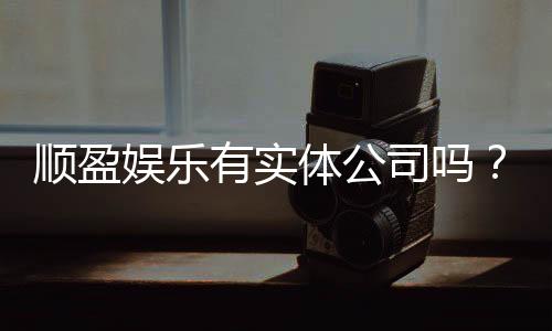 顺盈娱乐有实体公司吗？实地探访其线下运营与资质详情