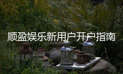 顺盈娱乐新用户开户指南：轻松注册享首存优惠与新手礼包