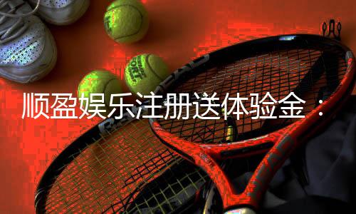 顺盈娱乐注册送体验金：新会员专享豪礼首存即赠彩金！