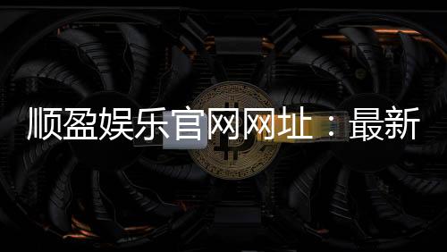 顺盈娱乐官网网址：最新官方入口与游戏体验全解析