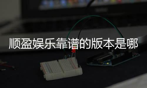 顺盈娱乐靠谱的版本是哪一个?资深玩家实测推荐这版最稳定