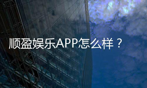 顺盈娱乐APP怎么样？资深玩家带你全面评测体验
