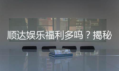 顺达娱乐福利多吗？揭秘其丰厚福利与独家优惠活动