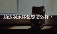 顺达娱乐体验感怎么样？资深玩家真实评测分享