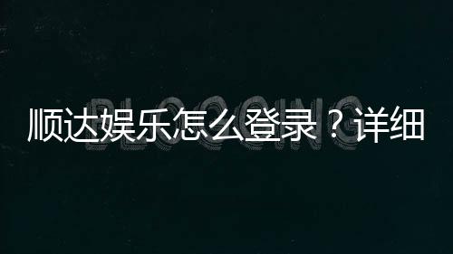 顺达娱乐怎么登录？详细步骤与常见问题解答