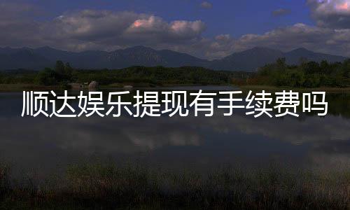 顺达娱乐提现有手续费吗?全面解析提款费用与到账时间
