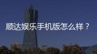 顺达娱乐手机版怎么样？资深玩家带你全面评测真实体验