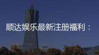 顺达娱乐最新注册福利：新会员专享豪礼与首存优惠大放送