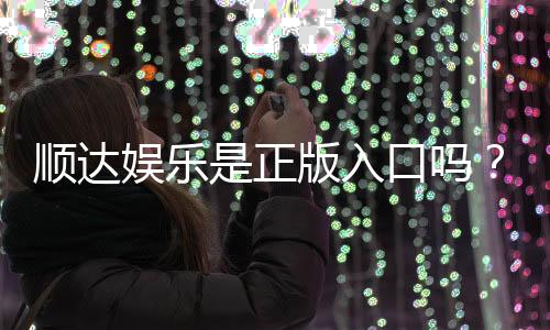 顺达娱乐是正版入口吗?揭秘平台资质与安全游戏指南