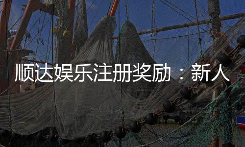 顺达娱乐注册奖励：新人首存礼金高达888元限时领取！