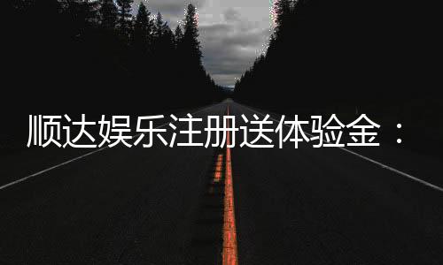 顺达娱乐注册送体验金:新会员专享豪礼首存即送体验金!