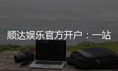 顺达娱乐官方开户:一站式注册指南与游戏体验分享