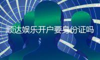 顺达娱乐开户要身份证吗？安全注册流程及证件要求详解