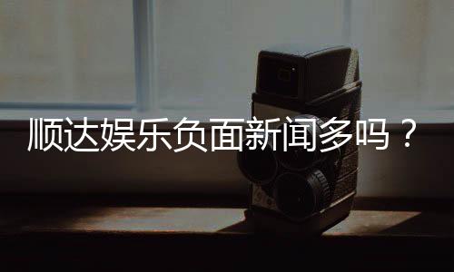 顺达娱乐负面新闻多吗？深度解析其真实性与玩家应对策略