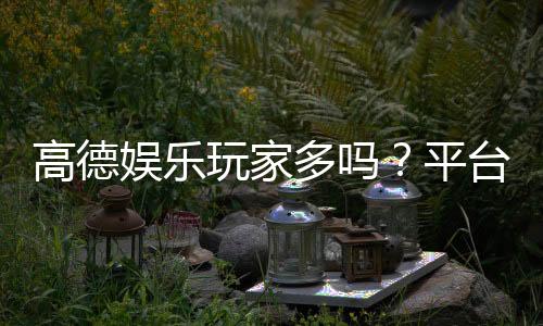 高德娱乐玩家多吗？平台人气与玩家真实体验解析