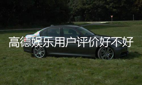 高德娱乐用户评价好不好?真实玩家体验分享与深度解析