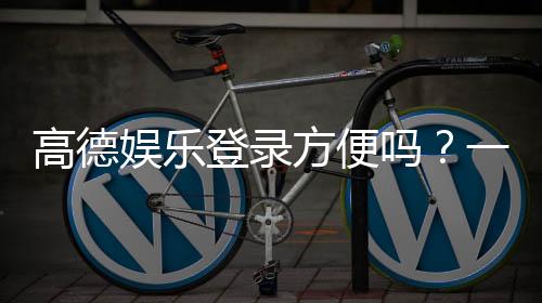 高德娱乐登录方便吗?一文详解注册流程与使用体验