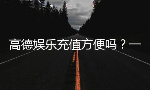 高德娱乐充值方便吗?一文详解充值流程与到账速度