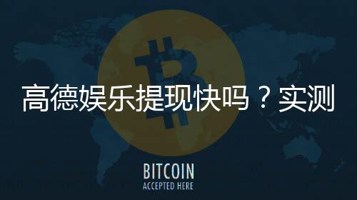 高德娱乐提现快吗?实测到账速度与提现技巧分享
