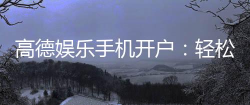 高德娱乐手机开户：轻松三步完成注册畅享顶级游戏体验