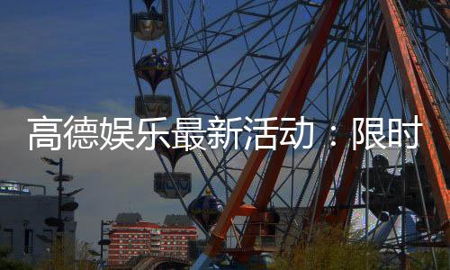 高德娱乐最新活动：限时优惠与独家福利等你来享