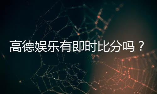 高德娱乐有即时比分吗?一文详解比分查询与赛事动态