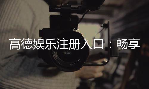 高德娱乐注册入口:畅享顶级棋牌电游的尊贵通道