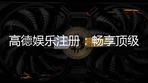 高德娱乐注册:畅享顶级棋牌电游的尊贵体验