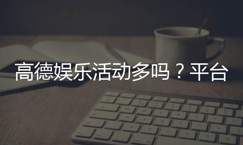 高德娱乐活动多吗？平台特色活动大盘点