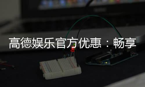 高德娱乐官方优惠：畅享独家福利与超值回馈